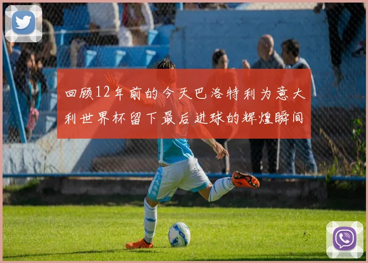 回顾12年前的今天巴洛特利为意大利世界杯留下最后进球的辉煌瞬间