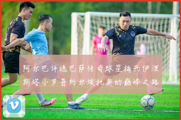 阿尔巴评选巴萨传奇球星梅西伊涅斯塔小罗普约尔埃托奥的巅峰之路