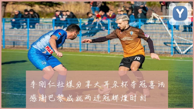 李刚仁社媒分享大耳朵杯夺冠喜讯感谢巴黎成就两连冠辉煌时刻
