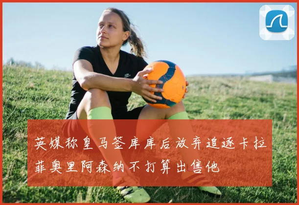 英媒称皇马签库库后放弃追逐卡拉菲奥里阿森纳不打算出售他