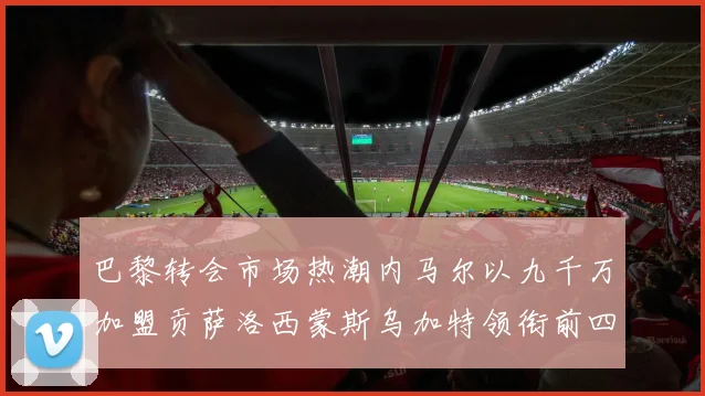 巴黎转会市场热潮内马尔以九千万加盟贡萨洛西蒙斯乌加特领衔前四