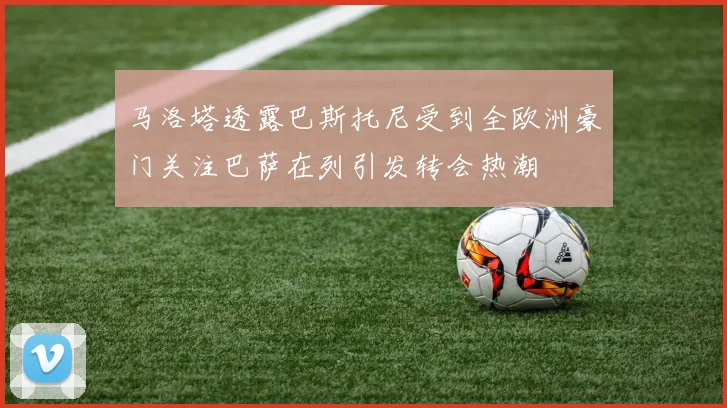 马洛塔透露巴斯托尼受到全欧洲豪门关注巴萨在列引发转会热潮