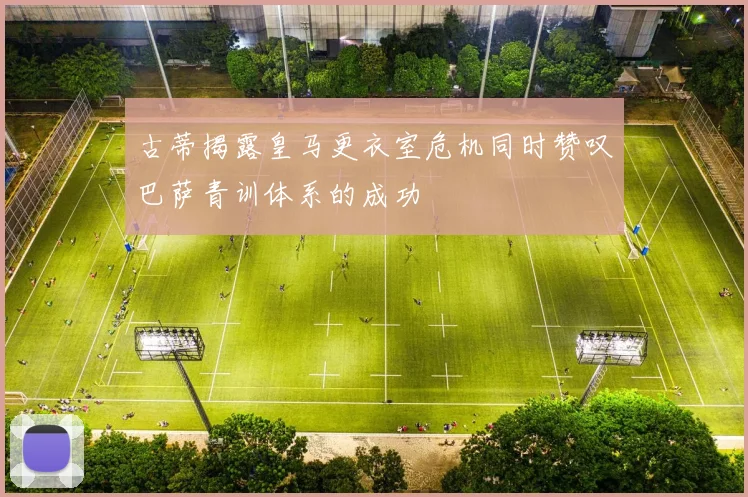 古蒂揭露皇马更衣室危机同时赞叹巴萨青训体系的成功