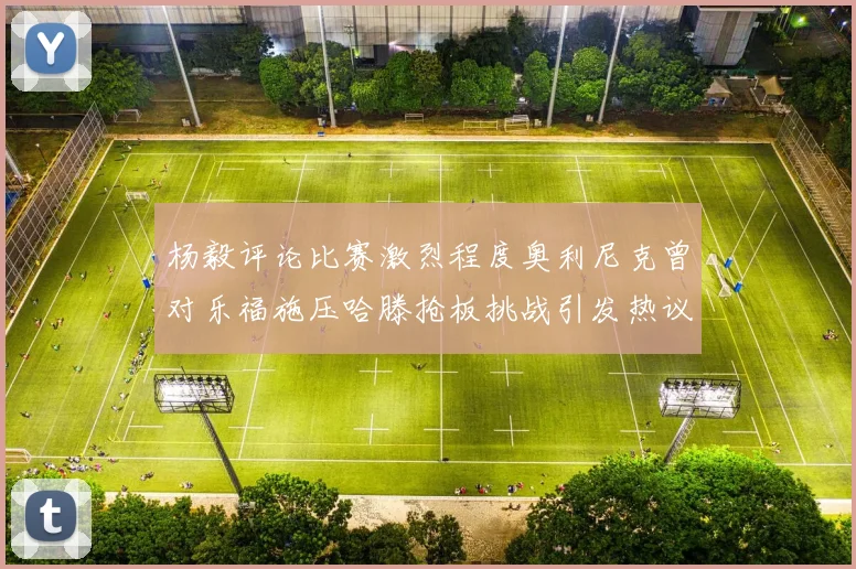 杨毅评论比赛激烈程度奥利尼克曾对乐福施压哈滕抢板挑战引发热议