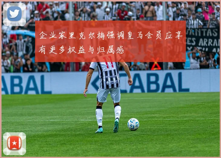 企业家里克尔梅强调皇马会员应享有更多权益与归属感